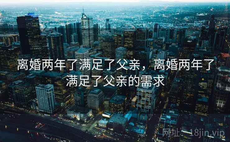 离婚两年了满足了父亲,离婚两年了满足了父亲的需求  第1张 离婚两年了满足了父亲,离婚两年了满足了父亲的需求  第1张