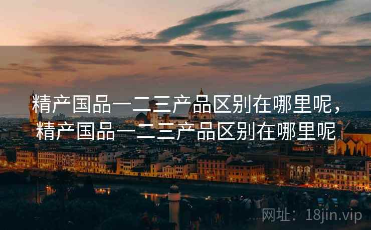 精产国品一二三产品区别在哪里呢,精产国品一二三产品区别在哪里呢  第1张 精产国品一二三产品区别在哪里呢,精产国品一二三产品区别在哪里呢  第1张