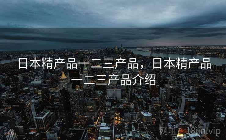 日本精产品一二三产品,日本精产品一二三产品介绍  第1张 日本精产品一二三产品,日本精产品一二三产品介绍  第1张