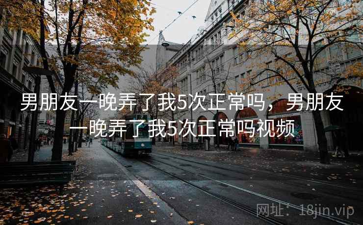 男朋友一晚弄了我5次正常吗，男朋友一晚弄了我5次正常吗视频  第2张
