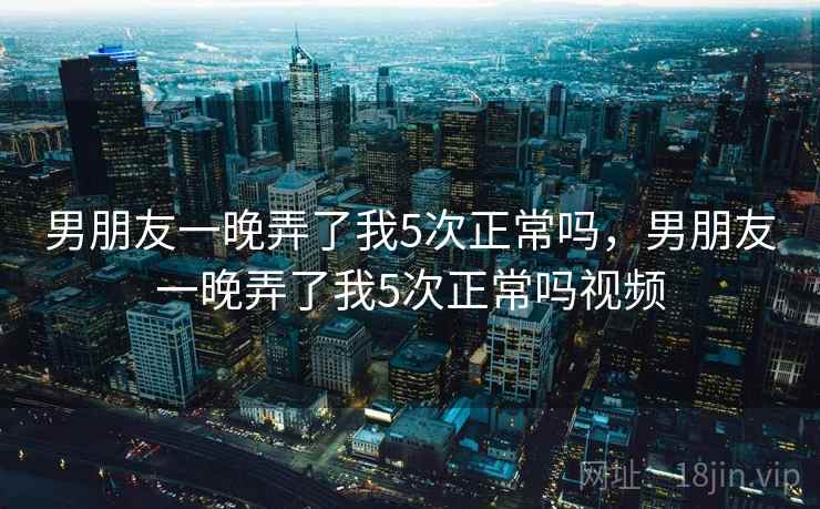 男朋友一晚弄了我5次正常吗，男朋友一晚弄了我5次正常吗视频  第1张