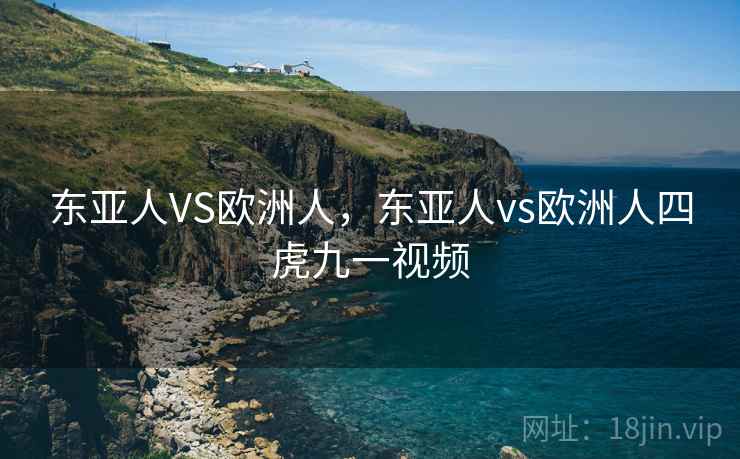 东亚人VS欧洲人,东亚人vs欧洲人四虎九一视频  第1张 东亚人VS欧洲人,东亚人vs欧洲人四虎九一视频  第1张