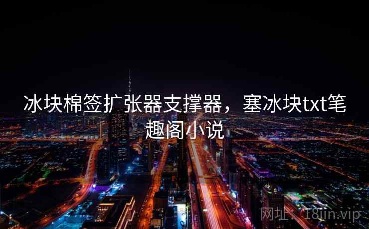 冰块棉签扩张器支撑器,塞冰块txt笔趣阁小说  第2张 冰块棉签扩张器支撑器,塞冰块txt笔趣阁小说  第2张