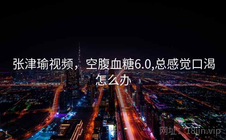 张津瑜视频,空腹血糖6.0,总感觉口渴怎么办  第1张 张津瑜视频,空腹血糖6.0,总感觉口渴怎么办  第1张