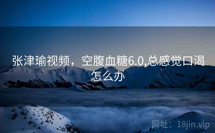 张津瑜视频,空腹血糖6.0,总感觉口渴怎么办  第2张 张津瑜视频,空腹血糖6.0,总感觉口渴怎么办  第2张