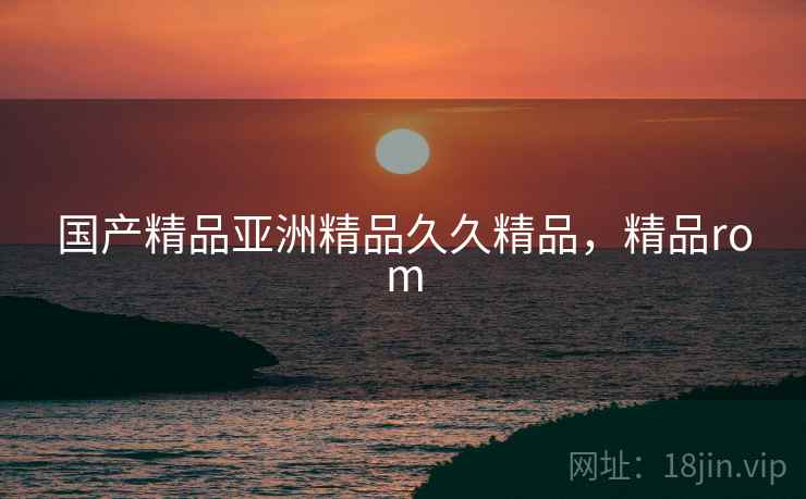 国产精品亚洲精品久久精品,精品rom  第2张 国产精品亚洲精品久久精品,精品rom  第2张