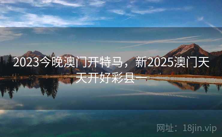 2023今晚澳门开特马,新2025澳门天天开好彩县一  第1张 2023今晚澳门开特马,新2025澳门天天开好彩县一  第1张