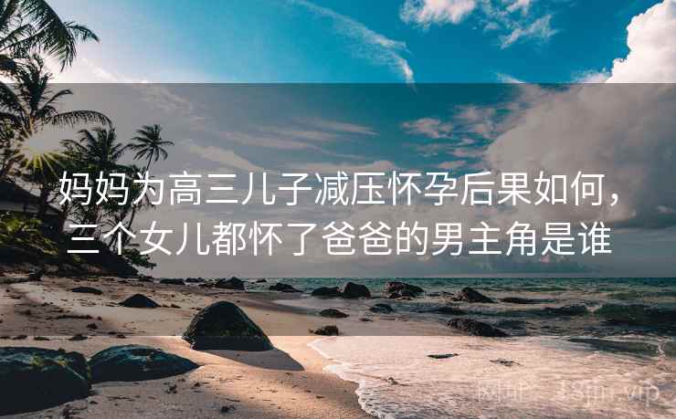 妈妈为高三儿子减压怀孕后果如何,三个女儿都怀了爸爸的男主角是谁  第2张 妈妈为高三儿子减压怀孕后果如何,三个女儿都怀了爸爸的男主角是谁  第2张