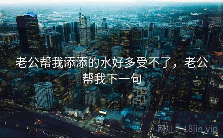 老公帮我添添的水好多受不了,老公帮我下一句  第2张 老公帮我添添的水好多受不了,老公帮我下一句  第2张